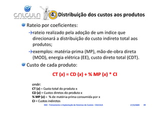 4.  Distribuição dos custos aos produtos
Rateio por coeficientes:
→rateio realizado pela adoção de um índice que 
           l d       l d       d      í d
 direcionará a distribuição do custo indireto total aos 
 produtos
 produtos;
→exemplos: matéria‐prima (MP), mão‐de‐obra direta 
 (MOD), energia elétrica (EE), custo direto total (CDT).
 (MOD)         i lét i (EE)       t di t t t l (CDT)
Custo de cada produto:




        D02 ‐ Treinamento e Implantação de Sistemas de Custeio ‐ CALCULA   17/3/2009   49
 