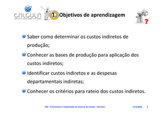 1.  Objetivos de aprendizagem


Saber como determinar os custos indiretos de 
produção;
                     p    ç p       p ç
Conhecer as bases de produção para aplicação dos 
custos indiretos;
Identificar custos indiretos e as despesas 
  p                     ;
departamentais indiretas;
Conhecer os critérios para rateio dos custos indiretos.

        D02 ‐ Treinamento e Implantação de Sistemas de Custeio ‐ CALCULA   17/3/2009   5
 