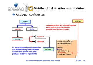 4.  Distribuição dos custos aos produtos
    Rateio por coeficientes:

               CUSTOS                                                                            DESPESAS

                                                        as despesas (Adm, Fin e Vendas) sempre 
                                                           d        (Ad Fi V d )
                                                        serão debitadas ao Resultado do 
   Indiretos             Diretos                        período em que são incorridas.


                                        Produto A
   RATEIO
                                        Produto B                            DEMONSTRAÇÃO DE 
                                                                             RESULTADOS (DRE)

os custos incorridos em um período só 
       t i      id             í d ó                                         RECEITA
irão integralmente para o Resultado                    ESTOQUE                CPV ( ‐ )
                                                                             LUCRO BRUTO (=)
desse mesmo período caso toda a 
                                                                              DESPESAS ( ‐ )
p
produção elaborada seja vendida
       ç               j                                                     LUCRO OPERACIONAL
                                                                             LUCRO OPERACIONAL


                  D02 ‐ Treinamento e Implantação de Sistemas de Custeio ‐ CALCULA                17/3/2009   50
 