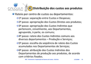 4.  Distribuição dos custos aos produtos
Rateio por centro de custos ou departamentos:
→1º passo: separação entre Custos e Despesas;
→1º                ã    t C t        D
→2º passo: apropriação dos Custos Diretos aos produtos;
→3º passo: apropriação dos Custos Indiretos que 
 pertencem, visivelmente, aos Departamentos, 
 agrupando, à parte, os comuns;
 agrupando à parte os comuns;
→4º passo: rateio dos Custos Indiretos comuns aos 
 diversos departamentos – Produção e Serviços;
 diversos departamentos – Produção e Serviços;
→5º passo: escolha da seqüência de rateio dos Custos 
 acumulados nos Departamentos de Serviços;
 acumulados nos Departamentos de Serviços;
→6º passo: atribuição dos Custos Indiretos dos 
 Departamentos de produção aos produtos, de acordo 
 Departamentos de produção aos produtos de acordo
 com critérios fixados.
       D02 ‐ Treinamento e Implantação de Sistemas de Custeio ‐ CALCULA   17/3/2009   53
 