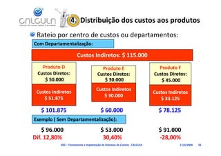 4.  Distribuição dos custos aos produtos
  Rateio por centro de custos ou departamentos:
Com Departamentalização:
C   D    t    t li ã

                          Custos Indiretos: $ 115.000
    Produto D                               Produto E                              Produto F
  Custos Diretos:                         Custos Diretos:                        Custos Diretos:
     $ 50.000
     $ 50 000                                $ 30.000
                                             $                                      $ 45.000
                                                                                    $
                                         Custos Indiretos
 Custos Indiretos                                                                Custos Indiretos
                                            $ 30.000
                                            $ 30 000
    $ 51.875                                                                        $ 33.125

    $ 101.875                                $ 60.000                              $ 78.125
Exemplo ( Sem Departamentalização):

    $ 96.000
    $ 96.000                         $ 53.000
                                     $ 53.000                      $ 91.000
                                                                   $ 91.000
Dif. 12,80%                          30,40%                       ‐28,00%
                                      30,40%                      
              D02 ‐ Treinamento e Implantação de Sistemas de Custeio ‐ CALCULA               17/3/2009   56
 