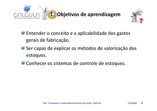 1.  Objetivos de aprendizagem


Entender o conceito e a aplicabilidade dos gastos 
gerais de fabricação.
Ser capaz de explicar os métodos de valorização dos 
estoques.
estoques
Conhecer os sistemas de controle de estoques.




        D02 ‐ Treinamento e Implantação de Sistemas de Custeio ‐ CALCULA   17/3/2009   59
 