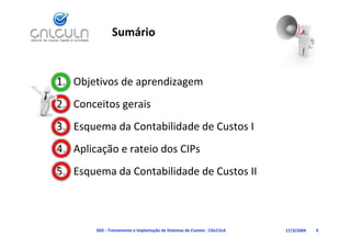 Sumário


1. Objetivos de aprendizagem
2. Conceitos gerais
3. Esquema da Contabilidade de Custos I
3 E        d C t bilid d d C t I
4. Aplicação e rateio dos CIPs
   Aplicação e rateio dos CIPs
5. Esquema da Contabilidade de Custos II



        D02 ‐ Treinamento e Implantação de Sistemas de Custeio ‐ CALCULA   17/3/2009   6
 