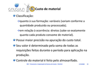 3.  Custo de material
Classificação:
→quanto à sua formação: variáveis (variam conforme a 
 quantidade produzida ou processada);
 q          p            p           );
→em relação à ocorrência: diretos (sabe‐se exatamente 
 quanto cada produto consome de material).
 quanto cada produto consome de material)
Possui maior precisão na apuração do custo total.
Seu valor é determinado pela soma de todas as 
requisições feitas durante o período para aplicação na 
requisições feitas durante o período para aplicação na
produção.
Controle do material é feito pelo almoxarifado.
        D02 ‐ Treinamento e Implantação de Sistemas de Custeio ‐ CALCULA   17/3/2009   63
 