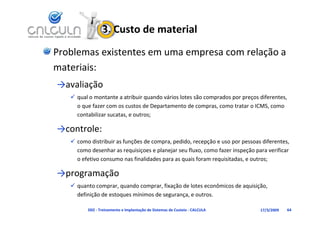 3. Custo de material
Problemas existentes em uma empresa com relação a 
materiais:
→avaliação
    qual o montante a atribuir quando vários lotes são comprados por preços diferentes, 
     o que fazer com os custos de Departamento de compras, como tratar o ICMS, como 
     contabilizar sucatas, e outros;
           bili

→controle:
    como distribuir as funções de compra, pedido, recepção e uso por pessoas diferentes, 
     como desenhar as requisiçoes e planejar seu fluxo, como fazer inspeção para verificar 
     o efetivo consumo nas finalidades para as quais foram requisitadas, e outros;

→programação
    quanto comprar, quando comprar, fixação de lotes econômicos de aquisição, 
     definição de estoques mínimos de segurança, e outros.

          D02 ‐ Treinamento e Implantação de Sistemas de Custeio ‐ CALCULA    17/3/2009   64
 