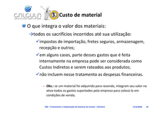 3.  Custo de material
O que integra o valor dos materiais:
→todos os sacrifícios incorridos até sua utilização:
   impostos de importação, fretes seguros, armazenagem, 
    recepção e outros;
   em alguns casos, parte desses gastos que é feita 
    internamente na empresa pode ser considerada como 
    Custos Indiretos e serem rateados aos produtos;
   não incluem nesse tratamento as despesas financeiras.

       – Obs.: se um material foi adquirido para revenda, integram seu valor no 
         ativo todos os gastos suportados pela empresa para colocá‐lo em 
               ç
         condições de venda; ;


        D02 ‐ Treinamento e Implantação de Sistemas de Custeio ‐ CALCULA   17/3/2009   65
 