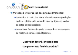 3. Custo de material

Métodos de valorização dos estoque (materiais):
→como dito, o custo dos materiais aplicados na produção 
  pode ser obtido pela soma do valor de todas as saídas
  pode ser obtido pela soma do valor de todas as saídas 
  do estoque (requisições);
→durante o a fabricação, pode ocorrer diversas compras 
  de materiais com preços diferentes.
                   p ç


         Qual valor deverá ser usado para 
         compor o custo final do produto?
         compor o custo final do produto?
       D02 ‐ Treinamento e Implantação de Sistemas de Custeio ‐ CALCULA   17/3/2009   66
 