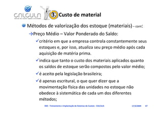 3.  Custo de material
Métodos de valorização dos estoque (materiais) – cont:
→Preço Médio – Valor Ponderado do Saldo:
    critério em que a empresa controla constantemente seus 
     estoques e, por isso, atualiza seu preço médio após cada 
     aquisição de matéria prima.
    indica que tanto o custo dos materiais aplicados quanto 
     os saldos de estoque serão compostos pelo valor médio;
    é aceito pela legislação brasileira;
    é apenas escritural, o que quer dizer que a 
        p               , q q              q
     movimentação física das unidades no estoque não 
     obedece à sistemática de cada um dos diferentes 
     métodos;
        D02 ‐ Treinamento e Implantação de Sistemas de Custeio ‐ CALCULA   17/3/2009   67
 