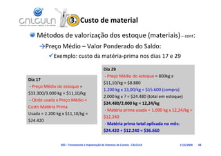 3.  Custo de material
    Métodos de valorização dos estoque (materiais) – cont:
     →Preço Médio – Valor Ponderado do Saldo:
          Exemplo: custo da matéria‐prima nos dias 17 e 29

                                                 Dia 29
                                                 ‐ Preço Médio do estoque = 800kg x 
                                                      ç                 q          g
Dia 17
 i
                                                 $11,10/kg = $8.880
‐ Preço Médio do estoque = 
                                                 1.200 kg x 13,00/kg = $15.600 (compra)
$33.300/3.000 kg = $11,10/kg
                                                 2.000 kg x ? = $24.480 (total em estoque)
                                                 2 000 k ? $24 480 (t t l           t    )
‐ Qtide usada x Preço Médio = 
                                                 $24.480/2.000 kg = 12,24/kg
Custo Matéria Prima
                                                 ‐ Matéria prima usada = 1.000 kg x 12,24/kg = 
Usada = 2.200 kg x $11,10/kg = 
Usada = 2 200 kg x $11 10/kg =
                                                 $12.240
$24.420
                                                 ‐ Matéria prima total aplicada no mês: 
                                                 $24.420 + $12.240 = $36.660
                                                 $24 420 + $12 240 = $36 660

                D02 ‐ Treinamento e Implantação de Sistemas de Custeio ‐ CALCULA        17/3/2009   68
 