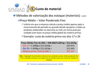 3.  Custo de material
Métodos de valorização dos estoque (materiais) – cont:
→Preço Médio – Valor Ponderado Fixo:
     critério em que a empresa calcula o preço médio apenas após o 
                  t d     í d           d d id          i   t d
      encerramento do período ou quando decide apropriar a todos os 
      produtos elaborados no exercício ou mês um único preó por 
      unidade (com base no preço médio global da matéria prima).
    Exemplo: custo da matéria‐prima nos dias 17 e 29

    Preço Médio Fixo do Mês = $48.900/4.200 kg = $11,63/kg
    P     Médi Fi d Mê $48 900/4 200 k $11 63/k
    ‐ Dia 17 = 2.200kg x $11,63/kg =             $25.614
    ‐ Dia 29 = 1.000kg x $11,63/kg =             $11.643
    ‐ Matéria‐prima Total do Mês =               $37.257
  Obs.: A legislação fiscal brasileira não está mais aceitando o preço médio ponderado fixo 
  se for calculado com base nas compras de um período maior que o prazo de rotação do 
  se for calculado com base nas compras de um período maior que o prazo de rotação do
                                             estoque

            D02 ‐ Treinamento e Implantação de Sistemas de Custeio ‐ CALCULA                   17/3/2009   69
 