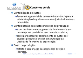2.  Conceitos gerais
Contabilidade de custos:
→ferramenta gerencial de relevante importância para a 
→f         t       i ld    l    t i     tâ i
 administração de qualquer empresa (principalmente as 
 industriais)
 industriais).
Contabilização dos custos indiretos de produção:
→é um dos instrumentos gerenciais fundamentais em 
→é      d i t         t         i i f d     t i
 uma empresa que fabrica dois ou mais produtos;
→serve para apropriar corretamente os custos aos
→serve para apropriar corretamente os custos aos 
 diversos produtos e avaliar a manutenção da 
 viabilidade financeira da organização.
 viabilidade financeira da organização.
Custo de produção:
→retrata a apropriação dos elementos diretos e 
→retrata a apropriação dos elementos diretos e
 indiretos.
       D02 ‐ Treinamento e Implantação de Sistemas de Custeio ‐ CALCULA   17/3/2009   7
 