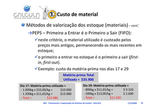 3.  Custo de material
    Métodos de valorização dos estoque (materiais) – cont:
     →PEPS – Primeiro a Entrar é o Primeiro a Sair (FIFO):
          neste critério, o material utilizado é custeado pelos 
           preços mais antigos, permanecendo os mais recentes em 
           estoque;
          o primeiro a entrar no estoque é o primeiro a sair (first‐
                                            é                 (f
           in, first‐out).
          E
          Exemplo: custo da matéria‐prima nos dias 17 e 29
                    l      t d   té i      i        di 17 29
                                      Matéria‐prima Total 
                                      Ut ada $35 900
                                      Utilizada =  $35.900
Dia 17: Matéria‐prima utilizada =                           Dia 29: Matéria‐prima utilizada = 
‐ 1.000kg x $10,00/kg =      $10.000                        ‐ 800kg x $11,65/kg =        $ 9.320
‐ 1 200k $11 65/k
  1.200kg x $11,65/kg =      $13.980
                             $13 980                        ‐ 200kg x $13 00/kg
                                                              200kg x $13,00/kg =        $ 2.600
                                                                                         $ 2 600
‐ Total =          $23.980                                  ‐ Total =          $11.920
                D02 ‐ Treinamento e Implantação de Sistemas de Custeio ‐ CALCULA           17/3/2009   70
 