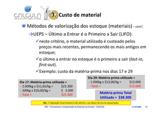 3.  Custo de material
     Métodos de valorização dos estoque (materiais) – cont:
      →UEPS – Último a Entrar é o Primeiro a Sair (LIFO):
           neste critério, o material utilizado é custeado pelos 
            preços mais recentes, permanecendo os mais antigos em 
            estoque;
           o último a entrar no estoque é o primeiro a sair (last‐in, 
            úl                             é                 (l
            first‐out).
           E
           Exemplo: custo da matéria‐prima nos dias 17 e 29
                    l     t d     té i      i        di 17 29
                                                                Dia 29: Matéria‐prima utilizada = 
                p
Dia 17: Matéria‐prima utilizada =                                         g         g
                                                                ‐ 1.000kg x $13,00/kg =      $13.000
‐ 2.000kg x $11,65/kg =      $23.300                             ‐ Total =                   $13.000
‐ 200kg x $10,00/kg =        $   2.000
‐ Total =                    $25.300
                                                                             Matéria‐prima Total 
                                                                             Utilizada =  $38 300
                                                                             Utili d      $38.300
                Obs.: A legislação fiscal brasileira não admite o uso dessa técnica de apropriação.
                 D02 ‐ Treinamento e Implantação de Sistemas de Custeio ‐ CALCULA                     17/3/2009   71
 