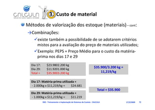 3.  Custo de material
Métodos de valorização dos estoque (materiais) – cont:
→Combinações:
    existe também a possibilidade de se adotarem critérios 
     mistos para a avaliação do preço de materiais utilizados;
    Exemplo: PEPS + Preço Médio para o custo da matéria‐
     prima nos dias 17 e 29
               d
  Dia 17:        $23.9802.200 kg
  Dia 29:        $11.9201.000 kg
                                                                      $35.900/3.200 kg = 
                                                                      $35 900/3 200 kg =
  Total =        $35.9003.200 kg                                          11,219/kg

  Dia 17: Matéria‐prima utilizada = 
  ‐ 2.000kg x $11,219/kg =     $24.681
                                                                          Total = $35.900
  Dia 29: Matéria‐prima utilizada = 
  Di 29 M té i      i    tili d
  ‐ 1.000kg x $11,219/kg =     $11.219
             D02 ‐ Treinamento e Implantação de Sistemas de Custeio ‐ CALCULA               17/3/2009   72
 