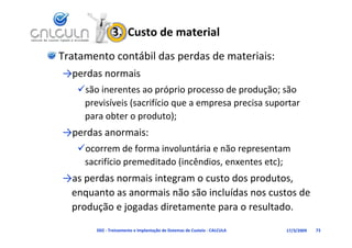 3.  Custo de material
Tratamento contábil das perdas de materiais:
→perdas normais
   são inerentes ao próprio processo de produção; são 
    previsíveis (sacrifício que a empresa precisa suportar 
    para obter o produto);
→perdas anormais:
   ocorrem de forma involuntária e não representam 
                                           p
    sacrifício premeditado (incêndios, enxentes etc);
→as perdas normais integram o custo dos produtos, 
→as perdas normais integram o custo dos produtos
 enquanto as anormais não são incluídas nos custos de 
 produção e jogadas diretamente para o resultado.
 produção e jogadas diretamente para o resultado

       D02 ‐ Treinamento e Implantação de Sistemas de Custeio ‐ CALCULA   17/3/2009   73
 