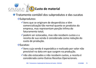 3.  Custo de material
Tratamento contábil dos subprodutos e das sucatas
→Subprodutos:
   itens que se originam de desperdícios e têm 
    comercialização tão normal quanto os produtos da
    comercialização tão normal quanto os produtos da 
    empresa, mas representam porção ínfima do 
    faturamento total;
   podem ser estocados, mas não recebem custos e a 
    receita de sua venda é considerada como redução do 
    custo de produção.
    custo de produção.
→Sucatas:
   itens cuja venda é esporádica e realizada por valor não
    itens cuja venda é esporádica e realizada por valor não 
    previsível na data em que surgem na produção.
   não são estocados e não recebem custos, a receita é 
    considerada como Outras Receitas Operacionais.
         d d
       D02 ‐ Treinamento e Implantação de Sistemas de Custeio ‐ CALCULA   17/3/2009   74
 