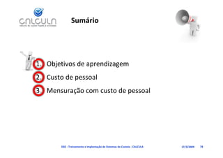 Sumário




1. Objetivos de aprendizagem
   Custo de pessoal
2. Custo de pessoal
3. Mensuração com custo de pessoal




       D02 ‐ Treinamento e Implantação de Sistemas de Custeio ‐ CALCULA   17/3/2009   78
 