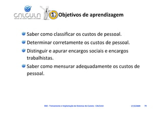 1.  Objetivos de aprendizagem


Saber como classificar os custos de pessoal.
Determinar corretamente os custos de pessoal.
Determinar corretamente os custos de pessoal.
Distinguir e apurar encargos sociais e encargos 
trabalhistas.
t b lhi t
Saber como mensurar adequadamente os custos de 
pessoal.




        D02 ‐ Treinamento e Implantação de Sistemas de Custeio ‐ CALCULA   17/3/2009   79
 