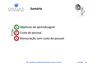 Sumário




1. Objetivos de aprendizagem
   Custo de pessoal
2. Custo de pessoal
3. Mensuração com custo de pessoal




       D02 ‐ Treinamento e Implantação de Sistemas de Custeio ‐ CALCULA   17/3/2009   80
 