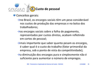 2.  Custo de pessoal
Conceitos gerais:
→no Brasil, os encargos sociais têm um peso considerável 
          l                      ê                 d á l
 nos custos de produção das empresas e no bolso dos 
 trabalhadores
 trabalhadores;
→os encargos sociais sobre a folha de pagamento, 
 representados por custos diretos, acabam refletindo 
            t d         t di t         b       fl ti d
 em cortes de pessoal;
→ i i         t t        b         t
→mais importante que saber quanto pesam os encargos, 
 é saber qual é o custo do trabalho (fator primordial da 
 empresa, sob o ponto de vista da competitividade);
 empresa sob o ponto de vista da competitividade);
→a diminuição dos encargos pura e simplesmente não é 
 suficiente para aumentar o número de empregos.
 suficiente para aumentar o número de empregos
        D02 ‐ Treinamento e Implantação de Sistemas de Custeio ‐ CALCULA   17/3/2009   81
 