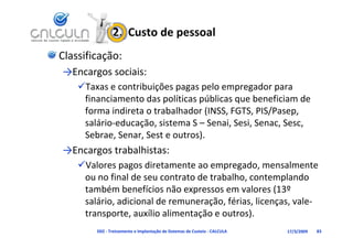 2.  Custo de pessoal
Classificação:
→Encargos sociais:
    Taxas e contribuições pagas pelo empregador para 
     fi     i    t d       líti    úbli       b    fi i   d
     financiamento das políticas públicas que beneficiam de 
     forma indireta o trabalhador (INSS, FGTS, PIS/Pasep, 
     salário educação, sistema S  Senai, Sesi, Senac, Sesc, 
     salário‐educação sistema S – Senai Sesi Senac Sesc
     Sebrae, Senar, Sest e outros).
→Encargos trabalhistas:
→Encargos trabalhistas:
    Valores pagos diretamente ao empregado, mensalmente 
     ou no final de seu contrato de trabalho, contemplando 
                                             ,        p
     também benefícios não expressos em valores (13º 
     salário, adicional de remuneração, férias, licenças, vale‐
     transporte, auxílio alimentação e outros).
        D02 ‐ Treinamento e Implantação de Sistemas de Custeio ‐ CALCULA   17/3/2009   83
 