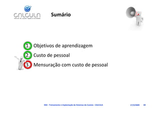 Sumário




1. Objetivos de aprendizagem
   Custo de pessoal
2. Custo de pessoal
3. Mensuração com custo de pessoal




       D02 ‐ Treinamento e Implantação de Sistemas de Custeio ‐ CALCULA   17/3/2009   84
 
