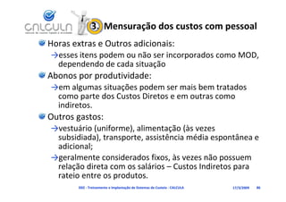 3.  Mensuração dos custos com pessoal
Horas extras e Outros adicionais:
→esses itens podem ou não ser incorporados como MOD, 
→esses itens podem ou não ser incorporados como MOD
 dependendo de cada situação
Abonos por produtividade:
Abonos por produtividade:
→em algumas situações podem ser mais bem tratados 
 como parte dos Custos Diretos e em outras como 
 indiretos.
Outros gastos:
→vestuário (uniforme), alimentação (às vezes 
 subsidiada), transporte, assistência média espontânea e 
 adicional;
→geralmente considerados fixos, às vezes não possuem 
 relação direta com os salários – Custos Indiretos para 
     ç                                             p
 rateio entre os produtos.
        D02 ‐ Treinamento e Implantação de Sistemas de Custeio ‐ CALCULA   17/3/2009   86
 