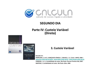 SEGUNDO DIA
Parte IV: Custeio Variável 
         (Direto)



                            3. Custeio Variável

  Baseado em:
  PAMPLONA, E. de O.; GONÇALVES JÚNIOR, C.; MAUAD, L. G., Custos. UNIFEI: 2006 –
                                      Ú
  www.iem.unifei.edu.br/edson www.cleber.unifei.edu.br www.mauad.unifei.edu.br
  FERREIRA, J. A. S.; Contabilidade de custos. São Paulo: Pearson Prentice Hall, 2007.
  MARTINS, E. Contabilidade de Custos. São Paulo: Atlas. 2006
 