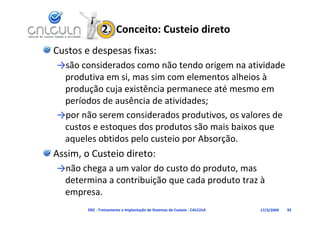 2.  Conceito: Custeio direto
Custos e despesas fixas:
→são considerados como não tendo origem na atividade 
          d d                   d                d d
 produtiva em si, mas sim com elementos alheios à 
 produção cuja existência permanece até mesmo em
 produção cuja existência permanece até mesmo em 
 períodos de ausência de atividades;
→por não serem considerados produtivos, os valores de 
→     ã             id d         d ti         l    d
 custos e estoques dos produtos são mais baixos que 
 aqueles obtidos pelo custeio por Absorção
 aqueles obtidos pelo custeio por Absorção.
Assim, o Custeio direto:
→não chega a um valor do custo do produto, mas 
 determina a contribuição que cada produto traz à 
 empresa.
        D02 ‐ Treinamento e Implantação de Sistemas de Custeio ‐ CALCULA   17/3/2009   92
 