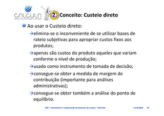 2.  Conceito: Custeio direto
Ao usar o Custeio direto:
→elimina‐se o inconveniente de se utilizar bases de 
  l                          d        l    b     d
 rateio subjetivas para apropriar custos fixos aos 
 produtos
 produtos;
→apenas são custos do produto aqueles que variam 
 conforme o nível de produção;
     f         í ld      d ã
→usado como instrumento de tomada de decisão;
→consegue‐se obter a medida de margem de 
 contribuição (importante para análises 
 administrativas);
  d i i      i )
→consegue‐se obter também a análise do ponto de 
 equilíbrio.
     ilíb i
        D02 ‐ Treinamento e Implantação de Sistemas de Custeio ‐ CALCULA   17/3/2009   95
 