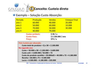 2. Conceito: Custeio direto
Exemplo – Solução Custo Absorção:
Período              Produção                      Vendas                    Estoque Final
ano 1                60.000                        40.000                    20.000
ano 2                50.000                        60.000                    10.000
ano 3                70.000                        50.000                    30.000
ano 4                40.000                        70.000
          Custos variáveis: 
          Custos variáveis:                           $ 30 / u
                                                      $ 30 / u
          Custos Fixos:                               $ 2.100.000 / ano
          Preço:                                      $75 / u
  Pelo Custeio por absorção:
      Custo total do produto = Q x 30 + 2.100.000
  No segundo ano:
      Custo = 50.000 x 30 + 2.100.000 = 3.600.000     
      Custo unit = 3.600.000 / 50.000 = 72
      Custo do produto vendido = 20.000x65 + 40.000 x 72 = 4.180.000
      Receita = 60.000 x 75 = 4.500.000
      R i       60 000 75 4 500 000
      Lucro = 4.500.000 – 4.180.000 = 320.000
          D02 ‐ Treinamento e Implantação de Sistemas de Custeio ‐ CALCULA                   17/3/2009   97
 
