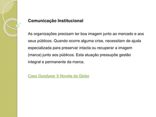 As organizações precisam ter boa imagem junto ao mercado e aos
seus públicos. Quando ocorre alguma crise, necessitam de ajuda
especializada para preservar intacta ou recuperar a imagem
(marca) junto aos públicos. Esta atuação pressupõe gestão
integral e permanente da marca.
Caso Goodyear X Novela da Globo
Comunicação Institucional
 