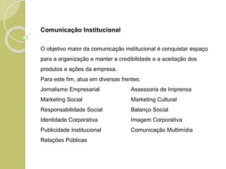 O objetivo maior da comunicação institucional é conquistar espaço
para a organização e manter a credibilidade e a aceitação dos
produtos e ações da empresa.
Para este fim, atua em diversas frentes:
Jornalismo Empresarial Assessoria de Imprensa
Marketing Social Marketing Cultural
Responsabilidade Social Balanço Social
Identidade Corporativa Imagem Corporativa
Publicidade Institucional Comunicação Multimídia
Relações Públicas
Comunicação Institucional
 