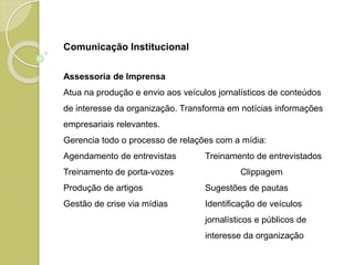 Assessoria de Imprensa
Atua na produção e envio aos veículos jornalísticos de conteúdos
de interesse da organização. Transforma em notícias informações
empresariais relevantes.
Gerencia todo o processo de relações com a mídia:
Agendamento de entrevistas Treinamento de entrevistados
Treinamento de porta-vozes Clippagem
Produção de artigos Sugestões de pautas
Gestão de crise via mídias Identificação de veículos
jornalísticos e públicos de
interesse da organização
Comunicação Institucional
 