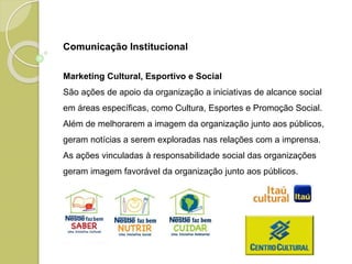 Marketing Cultural, Esportivo e Social
São ações de apoio da organização a iniciativas de alcance social
em áreas específicas, como Cultura, Esportes e Promoção Social.
Além de melhorarem a imagem da organização junto aos públicos,
geram notícias a serem exploradas nas relações com a imprensa.
As ações vinculadas à responsabilidade social das organizações
geram imagem favorável da organização junto aos públicos.
Comunicação Institucional
 