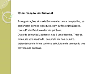 Comunicação Institucional
As organizações têm existência real e, nesta perspectiva, se
comunicam com os indivíduos, com outras organizações,
com o Poder Público e demais públicos.
O ato de comunicar, portanto, não é uma escolha. Trata-se,
antes, de uma realidade, que pode ser boa ou ruim,
dependendo da forma como se estrutura e da percepção que
provoca nos públicos.
 