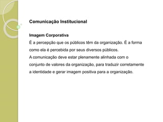 Imagem Corporativa
É a percepção que os públicos têm da organização. É a forma
como ela é percebida por seus diversos públicos.
A comunicação deve estar plenamente alinhada com o
conjunto de valores da organização, para traduzir corretamente
a identidade e gerar imagem positiva para a organização.
Comunicação Institucional
 