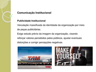 Publicidade Institucional
Veiculação massificada da identidade da organização por meio
de peças publicitárias.
Exige estudo prévio da imagem da organização, visando
reforçar valores percebidos pelos públicos, ajustar eventuais
distorções e corrigir percepções negativas.
Comunicação Institucional
 