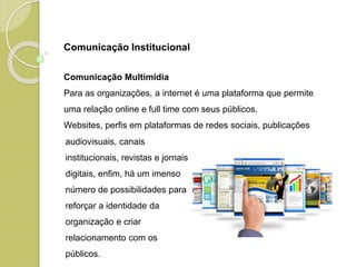 Comunicação Multimídia
Para as organizações, a internet é uma plataforma que permite
uma relação online e full time com seus públicos.
Websites, perfis em plataformas de redes sociais, publicações
audiovisuais, canais
institucionais, revistas e jornais
digitais, enfim, há um imenso
número de possibilidades para
reforçar a identidade da
organização e criar
relacionamento com os
públicos.
Comunicação Institucional
 