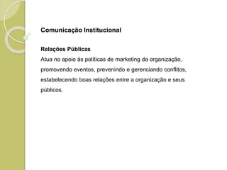 Relações Públicas
Atua no apoio às políticas de marketing da organização,
promovendo eventos, prevenindo e gerenciando conflitos,
estabelecendo boas relações entre a organização e seus
públicos.
Comunicação Institucional
 