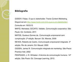 Bibliografia
GODOY, Felipe. O que é stakeholder. Tracto Content Marketing.
Disponível em http://www.tracto.com.br/o-que-e-um-stakeholder/.
Consulta em 18/03/15
MAFEI, Maristela; CECATO, Valdete. Comunicação corporativa. São
Paulo: Ed. Contexto, 2011
MATOS, Gustavo Gomes de. Comunicação empresarial sem
complicação. 2ª edição. Barueri: Ed. Manole, 2009
NEVES, Roberto de Castro. Comunicação empresarial integrada. 3ª
edição. Rio de Janeiro: Ed. Mauad, 2000
OGDEN, James R. Comunicação integrada de marketing. São Paulo:
Prentice Hall, 2002
PENTEADO, J. R. Whitaker. A técnica da comunicação humana. 14ª
edição. São Paulo: Ed. Cencage Learning, 2012.
 