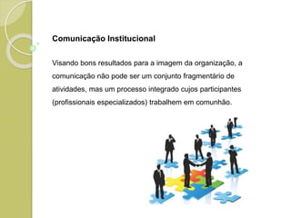 Comunicação Institucional
Visando bons resultados para a imagem da organização, a
comunicação não pode ser um conjunto fragmentário de
atividades, mas um processo integrado cujos participantes
(profissionais especializados) trabalhem em comunhão.
 