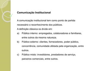 Comunicação Institucional
A comunicação institucional tem como ponto de partida
necessário o reconhecimento dos públicos.
A definição clássica os divide em:
a) Público interno: empregados, colaboradores e familiares,
entre outros da mesma natureza.
b) Público externo: clientes, fornecedores, poder público,
concorrência, comunidade afetada pela organização, entre
outros.
c) Público misto: investidores, prestadores de serviço,
parceiros comerciais, entre outros.
 