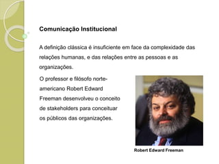 Comunicação Institucional
A definição clássica é insuficiente em face da complexidade das
relações humanas, e das relações entre as pessoas e as
organizações.
O professor e filósofo norte-
americano Robert Edward
Freeman desenvolveu o conceito
de stakeholders para conceituar
os públicos das organizações.
Robert Edward Freeman
 