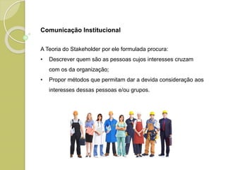Comunicação Institucional
A Teoria do Stakeholder por ele formulada procura:
• Descrever quem são as pessoas cujos interesses cruzam
com os da organização;
• Propor métodos que permitam dar a devida consideração aos
interesses dessas pessoas e/ou grupos.
 