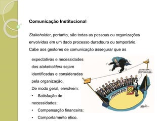 Stakeholder, portanto, são todas as pessoas ou organizações
envolvidas em um dado processo duradouro ou temporário.
Cabe aos gestores de comunicação assegurar que as
expectativas e necessidades
dos stakeholders sejam
identificadas e consideradas
pela organização.
De modo geral, envolvem:
• Satisfação de
necessidades;
• Compensação financeira;
• Comportamento ético.
Comunicação Institucional
 