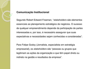 Segundo Robert Edward Freeman, “stakeholders são elementos
essenciais ao planejamento estratégico de negócios. O sucesso
de qualquer empreendimento depende da participação de partes
interessadas e, por isso, é necessário assegurar que suas
expectativas e necessidades sejam conhecidas e consideradas”.
Para Felipe Godoy (Jornalista, especialista em estratégia
empresarial), os stakeholders são “pessoas ou grupos que
legitimam as ações da organização e que têm papel direto ou
indireto na gestão e resultados da empresa”.
Comunicação Institucional
 