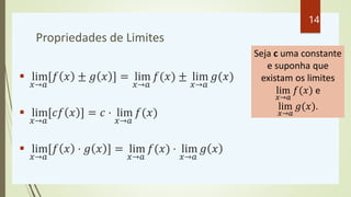 Propriedades de Limites
 lim
𝑥→𝑎
[𝑓 𝑥 ± 𝑔 𝑥 ] = lim
𝑥→𝑎
𝑓(𝑥) ± lim
𝑥→𝑎
𝑔(𝑥)
 lim
𝑥→𝑎
[𝑐𝑓 𝑥 ] = 𝑐 ⋅ lim
𝑥→𝑎
𝑓(𝑥)
 lim
𝑥→𝑎
[𝑓 𝑥 ⋅ 𝑔 𝑥 ] = lim
𝑥→𝑎
𝑓(𝑥) ⋅ lim
𝑥→𝑎
𝑔 𝑥
Seja c uma constante
e suponha que
existam os limites
lim
𝑥→𝑎
𝑓(𝑥) e
lim
𝑥→𝑎
𝑔(𝑥).
14
 