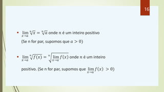  lim
𝑥→𝑎
𝑛
𝑥 = 𝑛
𝑎 onde 𝑛 é um inteiro positivo
(Se n for par, supomos que 𝑎 > 0)
 lim
𝑥→𝑎
𝑛
𝑓(𝑥) = 𝑛
lim
𝑥→𝑎
𝑓 𝑥 onde 𝑛 é um inteiro
positivo. (Se n for par, supomos que lim
𝑥→𝑎
𝑓 𝑥 > 0)
16
 