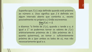Suponha que 𝑓(𝑥) seja definido quando está próximo
ao número 𝑎. (Isso significa que 𝑓 é definido em
algum intervalo aberto que contenha 𝑎 , exceto
possivelmente no próprio 𝑎.) Então escrevemos
𝐥𝐢𝐦
𝒙→𝒂
𝒇(𝒙) = 𝑳
e dizemos “o limite de 𝑓(𝑥), quando 𝑥 tende a 𝑎, é
igual a 𝐿” se pudermos tornar os valores de 𝑓(𝑥)
arbitrariamente próximos de 𝐿 (tão próximos de 𝐿
quanto quisermos), ao tomar 𝑥 suficientemente
próximo de 𝑎 (por ambos os lados de 𝑎), mas não
necessariamente igual a 𝑎.
2
 